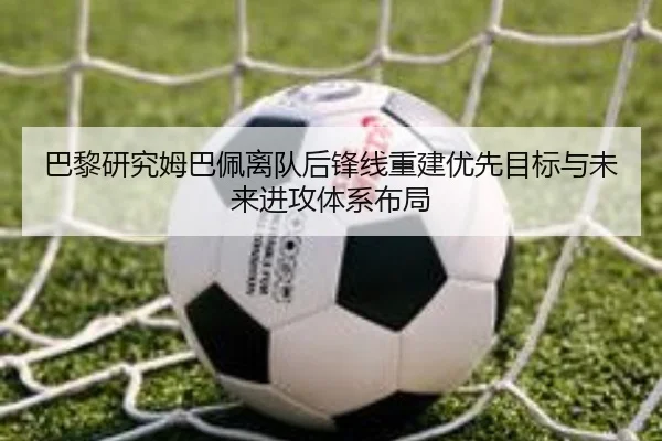 巴黎研究姆巴佩离队后锋线重建优先目标与未来进攻体系布局