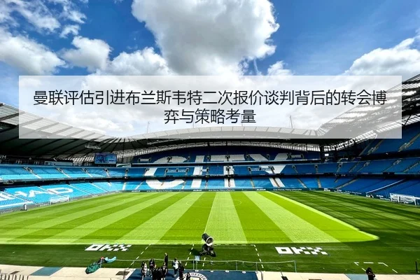 曼联评估引进布兰斯韦特二次报价谈判背后的转会博弈与策略考量